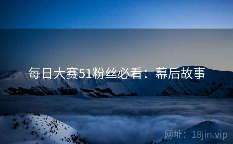 每日大赛51粉丝必看：幕后故事