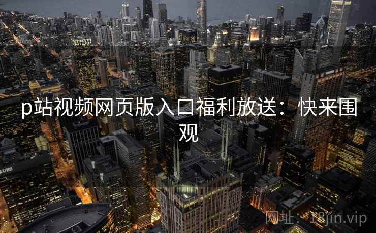 p站视频网页版入口福利放送：快来围观