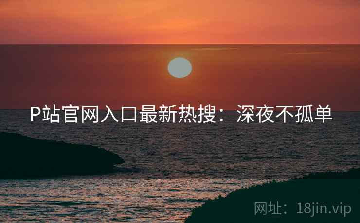 P站官网入口最新热搜：深夜不孤单
