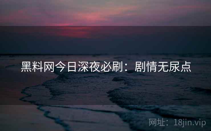 黑料网今日深夜必刷：剧情无尿点