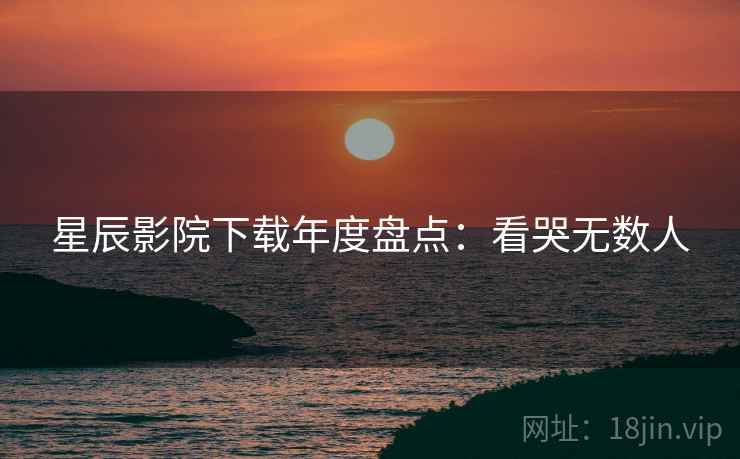 星辰影院下载年度盘点：看哭无数人