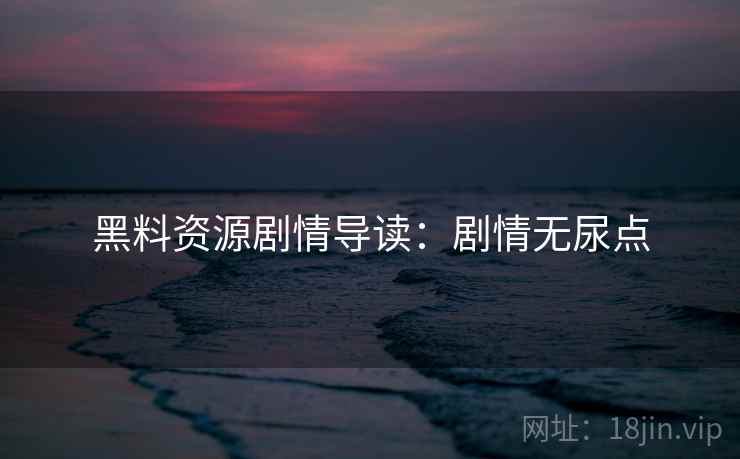 黑料资源剧情导读：剧情无尿点