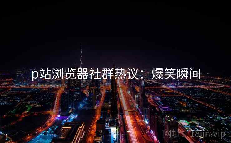 p站浏览器社群热议：爆笑瞬间