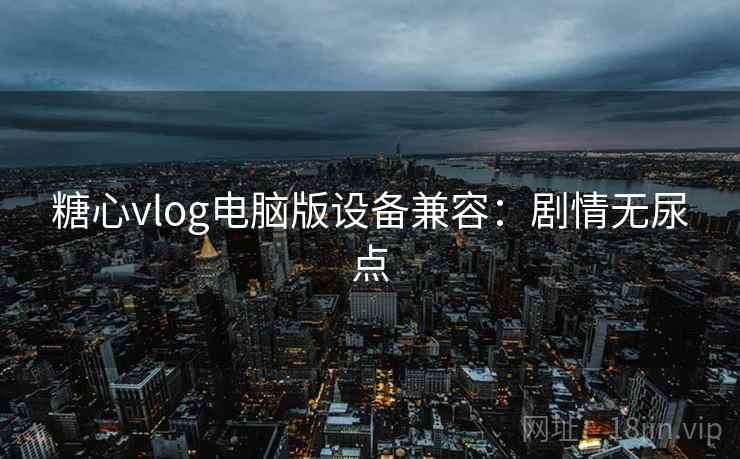 糖心vlog电脑版设备兼容：剧情无尿点