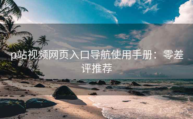 p站视频网页入口导航使用手册：零差评推荐