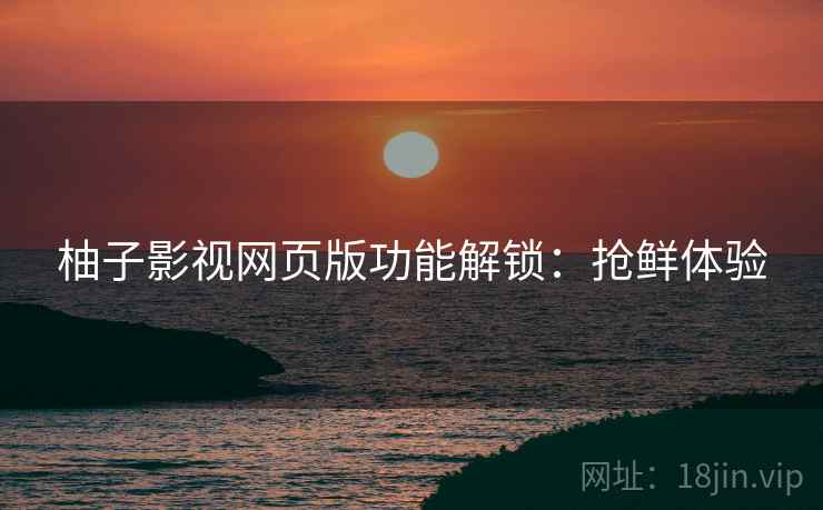 柚子影视网页版功能解锁：抢鲜体验