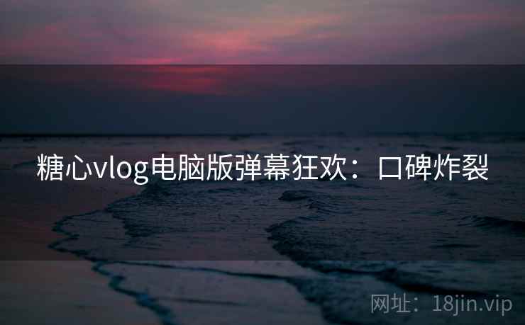 糖心vlog电脑版弹幕狂欢：口碑炸裂