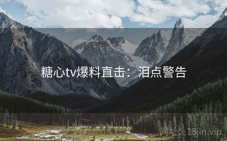 糖心tv爆料直击：泪点警告