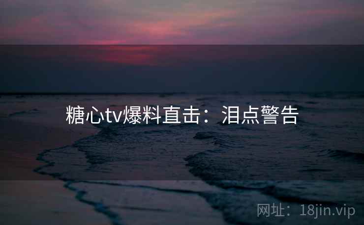 糖心tv爆料直击：泪点警告