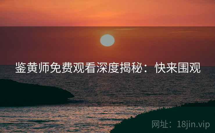 鉴黄师免费观看深度揭秘：快来围观